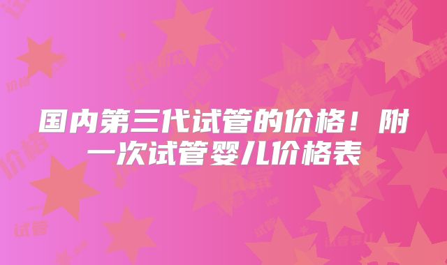 国内第三代试管的价格！附一次试管婴儿价格表