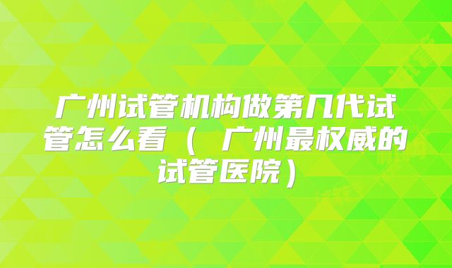 广州试管机构做第几代试管怎么看（ 广州最权威的试管医院）