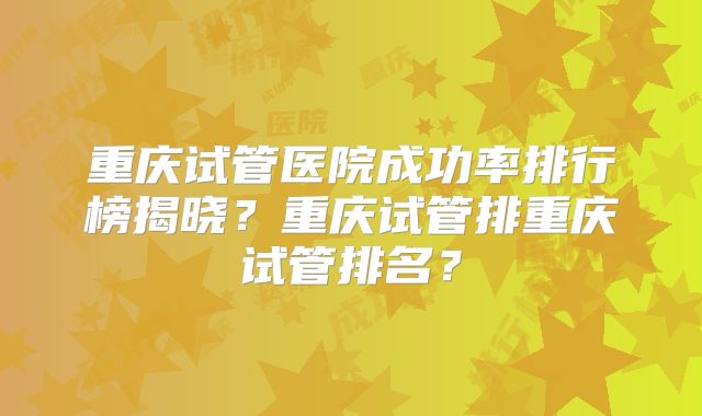 重庆试管医院成功率排行榜揭晓?重庆试管排重庆试管排名?
