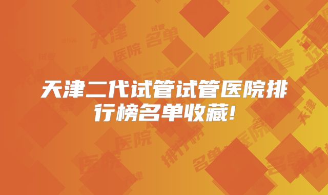 天津二代试管试管医院排行榜名单收藏!