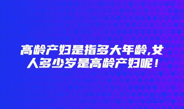 高龄产妇是指多大年龄,女人多少岁是高龄产妇呢!
