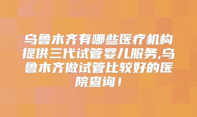 乌鲁木齐有哪些医疗机构提供三代试管婴儿服务,乌鲁木齐做试管比较好的医院查询！