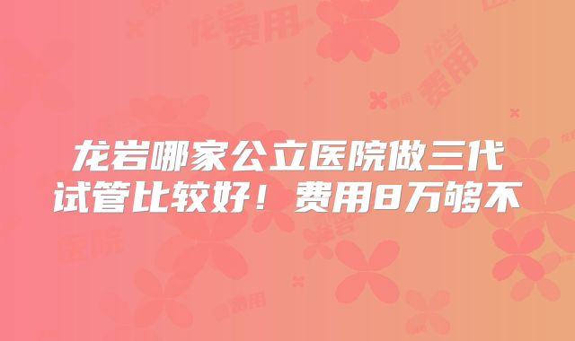 龙岩哪家公立医院做三代试管比较好!费用8万够不