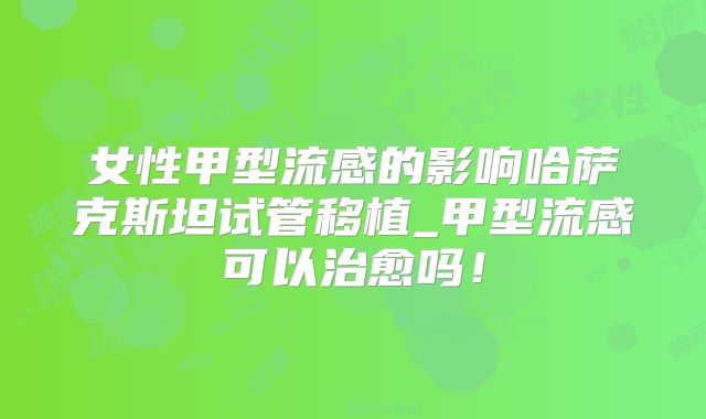 女性甲型流感的影响哈萨克斯坦试管移植_甲型流感可以治愈吗！