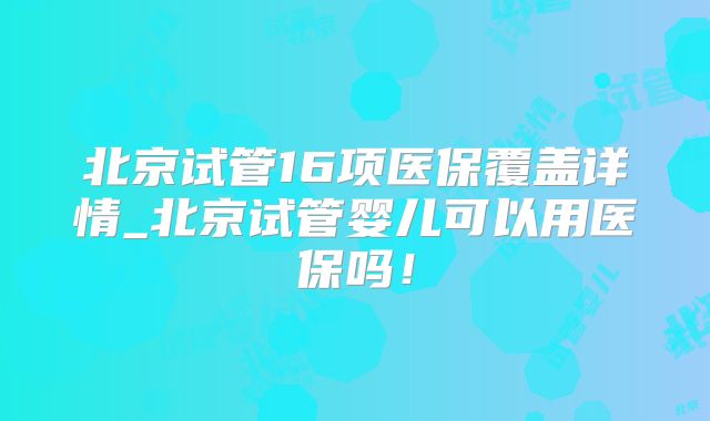 北京试管16项医保覆盖详情_北京试管婴儿可以用医保吗！