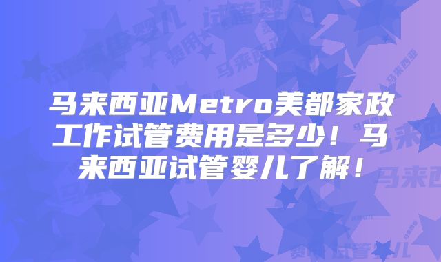 马来西亚Metro美都家政工作试管费用是多少!马来西亚试管婴儿了解!
