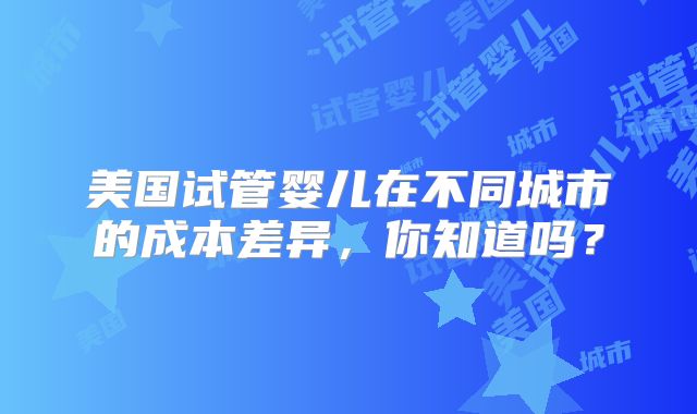 美国试管婴儿在不同城市的成本差异,你知道吗?