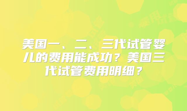 美国一、二、三代试管婴儿的费用能成功？美国三代试管费用明细？