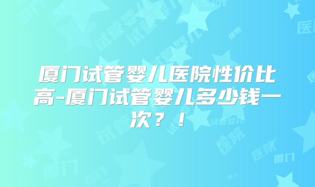 厦门试管婴儿医院性价比高-厦门试管婴儿多少钱一次？！