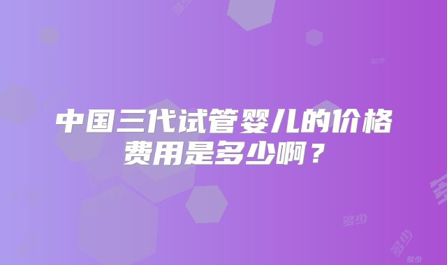 中国三代试管婴儿的价格费用是多少啊？