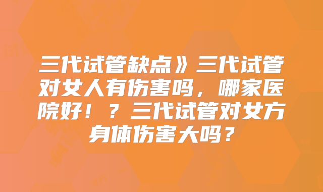 三代试管缺点》三代试管对女人有伤害吗,哪家医院好!?三代试管对女方身体伤害大吗?