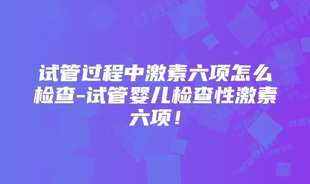 试管过程中激素六项怎么检查-试管婴儿检查性激素六项!
