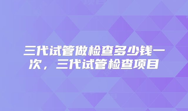 三代试管做检查多少钱一次,三代试管检查项目