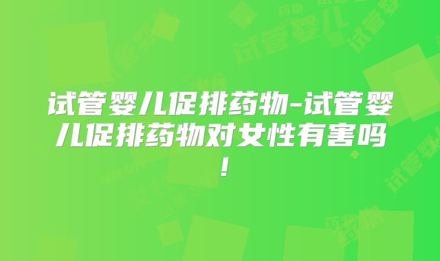 试管婴儿促排药物-试管婴儿促排药物对女性有害吗！