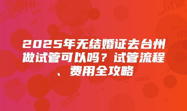 2025年无结婚证去台州做试管可以吗？试管流程、费用全攻略