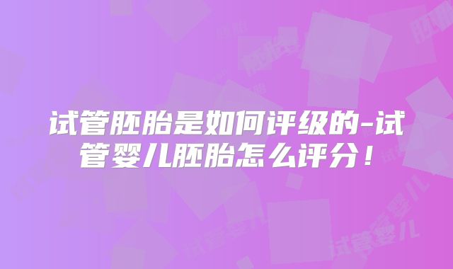 试管胚胎是如何评级的-试管婴儿胚胎怎么评分！