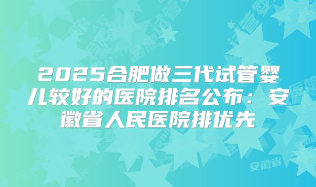 2025合肥做三代试管婴儿较好的医院排名公布:安徽省人民医院排优先