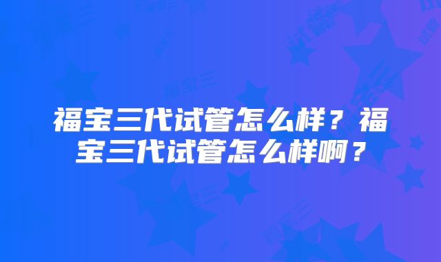 福宝三代试管怎么样？福宝三代试管怎么样啊？