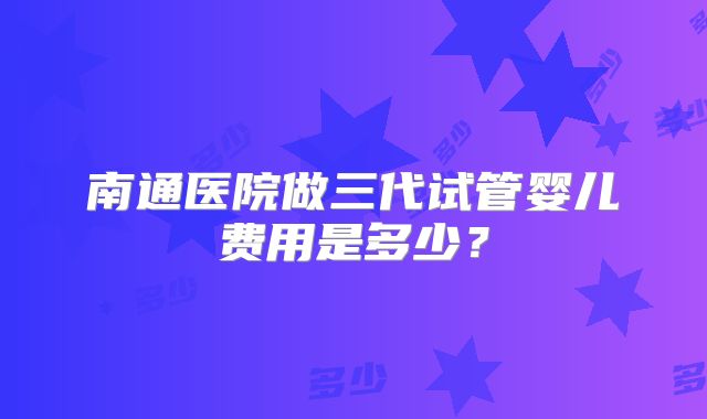 南通医院做三代试管婴儿费用是多少?