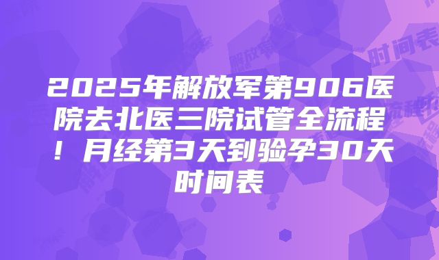 2025年解放军第906医院去北医三院试管全流程！月经第3天到验孕30天时间表