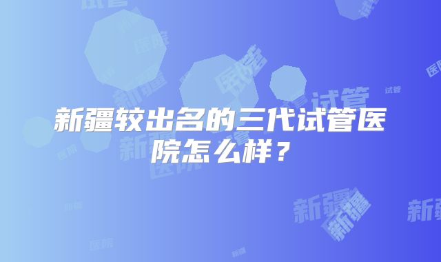 新疆较出名的三代试管医院怎么样？