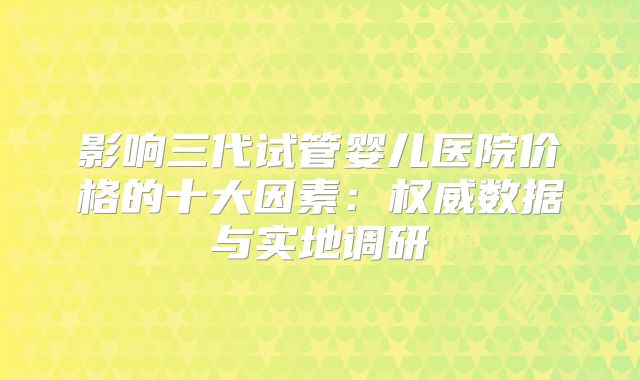 影响三代试管婴儿医院价格的十大因素:权威数据与实地调研