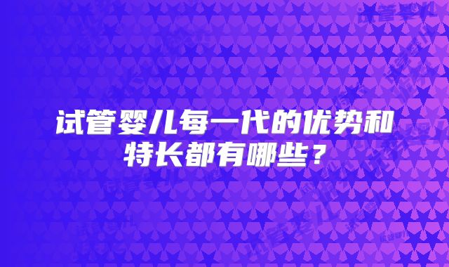 试管婴儿每一代的优势和特长都有哪些？