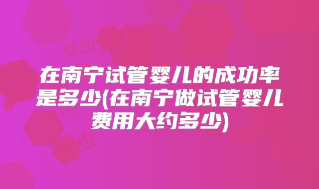 在南宁试管婴儿的成功率是多少(在南宁做试管婴儿费用大约多少)