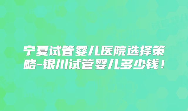 宁夏试管婴儿医院选择策略-银川试管婴儿多少钱！