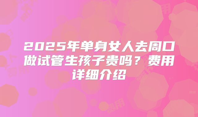 2025年单身女人去周口做试管生孩子贵吗?费用详细介绍