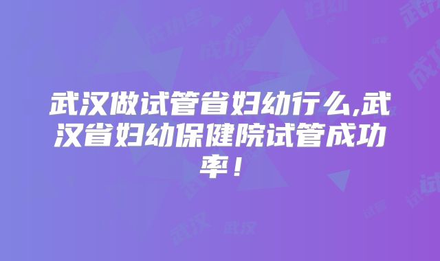 武汉做试管省妇幼行么,武汉省妇幼保健院试管成功率！