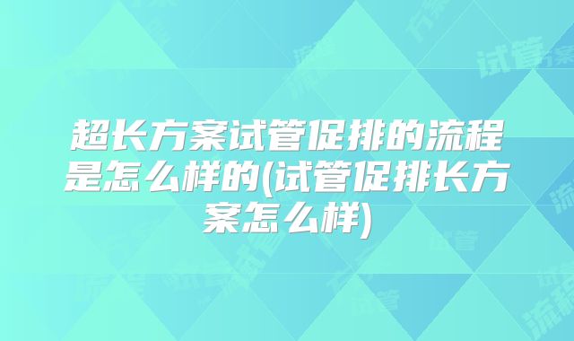 超长方案试管促排的流程是怎么样的(试管促排长方案怎么样)