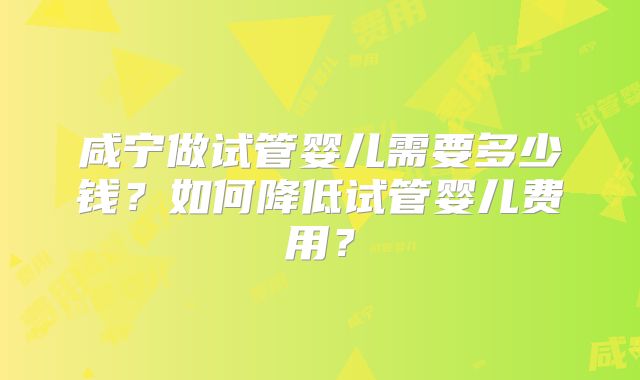 咸宁做试管婴儿需要多少钱?如何降低试管婴儿费用?