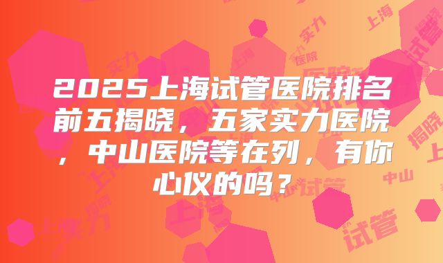 2025上海试管医院排名前五揭晓，五家实力医院，中山医院等在列，有你心仪的吗？