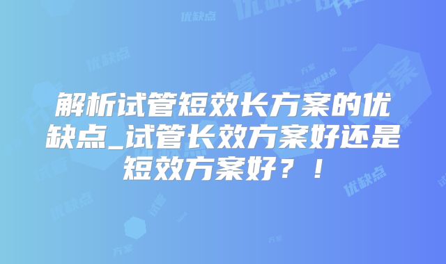 解析试管短效长方案的优缺点_试管长效方案好还是短效方案好？！