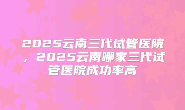 2025云南三代试管医院，2025云南哪家三代试管医院成功率高
