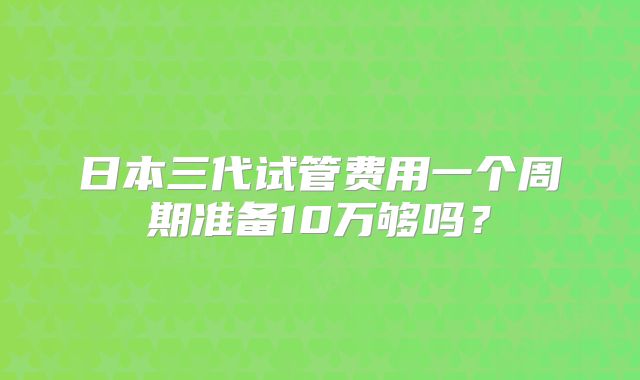 日本三代试管费用一个周期准备10万够吗?