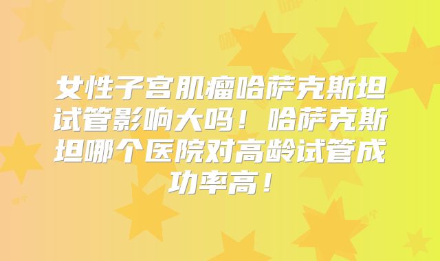 女性子宫肌瘤哈萨克斯坦试管影响大吗!哈萨克斯坦哪个医院对高龄试管成功率高!