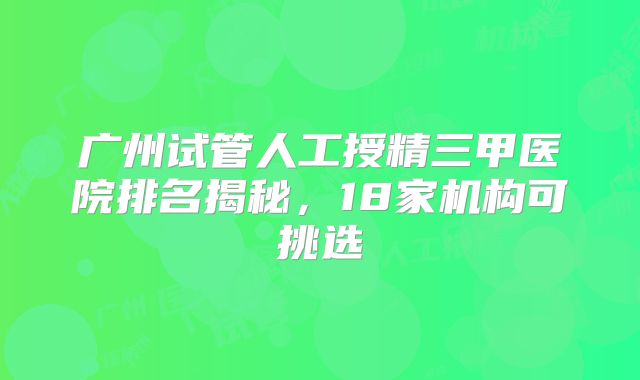 广州试管人工授精三甲医院排名揭秘，18家机构可挑选