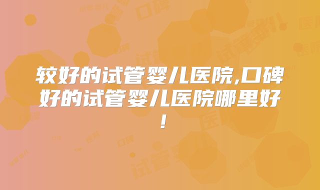 较好的试管婴儿医院,口碑好的试管婴儿医院哪里好!