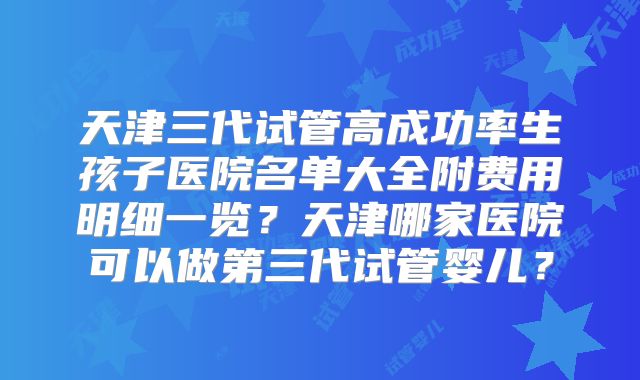 天津三代试管高成功率生孩子医院名单大全附费用明细一览?天津哪家医院可以做第三代试管婴儿?
