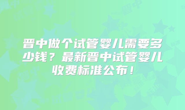 晋中做个试管婴儿需要多少钱？最新晋中试管婴儿收费标准公布！