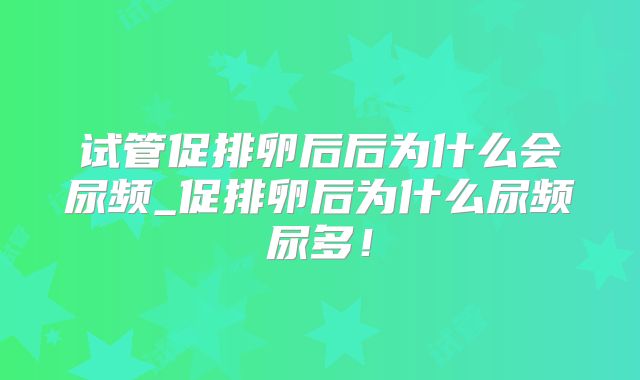 试管促排卵后后为什么会尿频_促排卵后为什么尿频尿多！