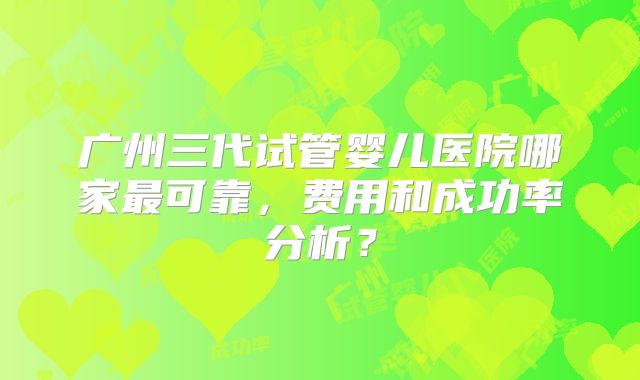 广州三代试管婴儿医院哪家最可靠,费用和成功率分析?