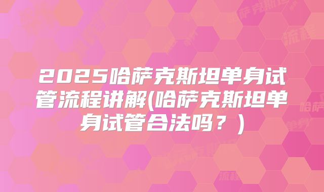2025哈萨克斯坦单身试管流程讲解(哈萨克斯坦单身试管合法吗？)