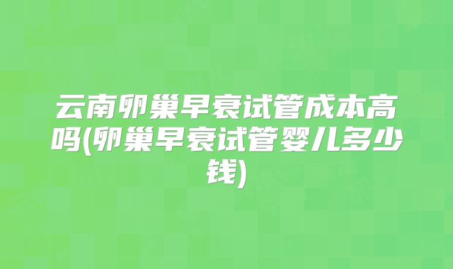 云南卵巢早衰试管成本高吗(卵巢早衰试管婴儿多少钱)