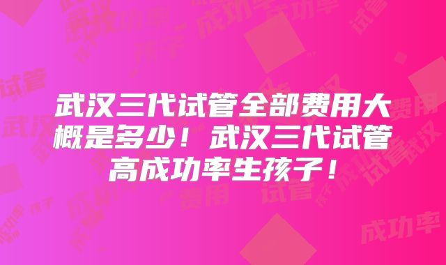 武汉三代试管全部费用大概是多少!武汉三代试管高成功率生孩子!