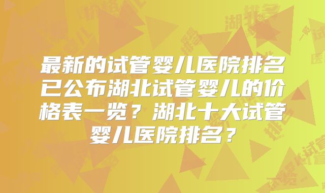 最新的试管婴儿医院排名已公布湖北试管婴儿的价格表一览？湖北十大试管婴儿医院排名？