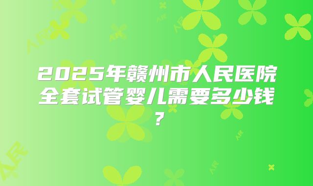 2025年赣州市人民医院全套试管婴儿需要多少钱？
