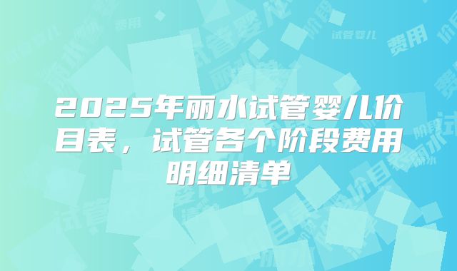 2025年丽水试管婴儿价目表，试管各个阶段费用明细清单